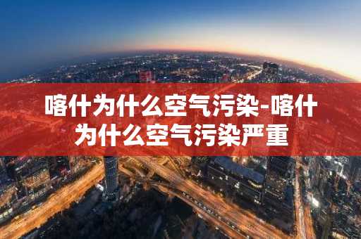 喀什为什么空气污染-喀什为什么空气污染严重-第1张图片-芙蓉之城