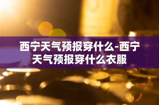 西宁天气预报穿什么-西宁天气预报穿什么衣服-第1张图片-芙蓉之城