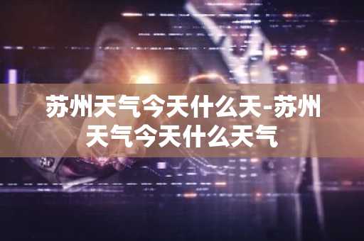 苏州天气今天什么天-苏州天气今天什么天气-第1张图片-芙蓉之城