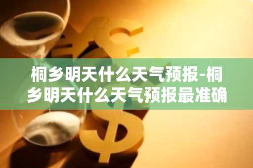 桐乡明天什么天气预报-桐乡明天什么天气预报最准确-第1张图片-芙蓉之城