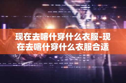 现在去喀什穿什么衣服-现在去喀什穿什么衣服合适-第1张图片-芙蓉之城