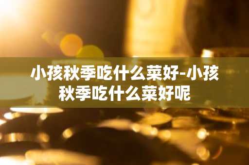 小孩秋季吃什么菜好-小孩秋季吃什么菜好呢-第1张图片-芙蓉之城