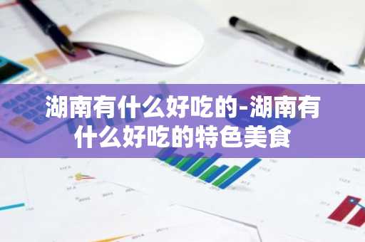 湖南有什么好吃的-湖南有什么好吃的特色美食-第1张图片-芙蓉之城